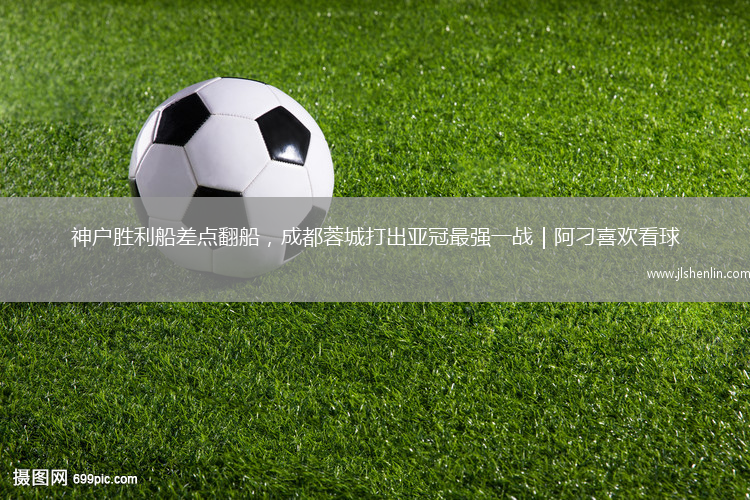 神户胜利船差点翻船，成都蓉城打出亚冠最强一战｜阿刁喜欢看球